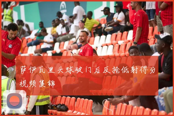 萨伊瓦里头球破门后反抢低射得分视频集锦