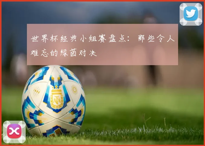 世界杯经典小组赛盘点：那些令人难忘的绿茵对决