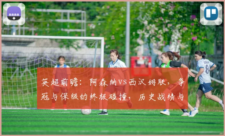 英超前瞻：阿森纳vs西汉姆联，争冠与保级的终极碰撞，历史战绩与战术解析