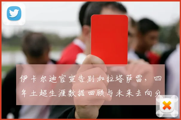 伊卡尔迪官宣告别加拉塔萨雷，四年土超生涯数据回顾与未来去向分析