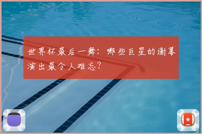 世界杯最后一舞：哪些巨星的谢幕演出最令人难忘？
