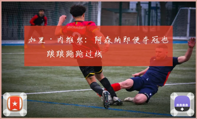 加里·内维尔：阿森纳即便夺冠也是踉踉跄跄过线