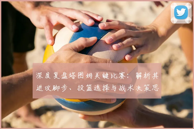深度复盘塔图姆关键比赛：解析其进攻脚步、投篮选择与战术决策思路