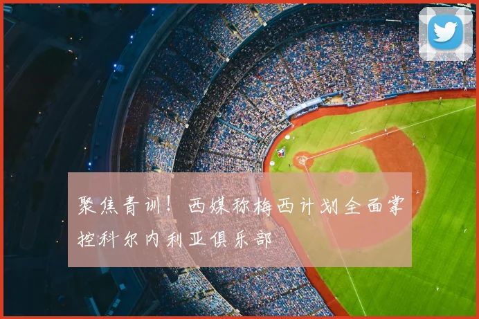 聚焦青训！西媒称梅西计划全面掌控科尔内利亚俱乐部
