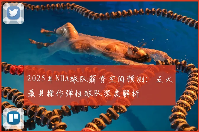 2025年NBA球队薪资空间预测：五大最具操作弹性球队深度解析