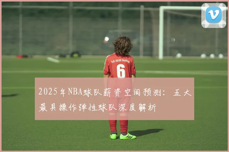2025年NBA球队薪资空间预测：五大最具操作弹性球队深度解析