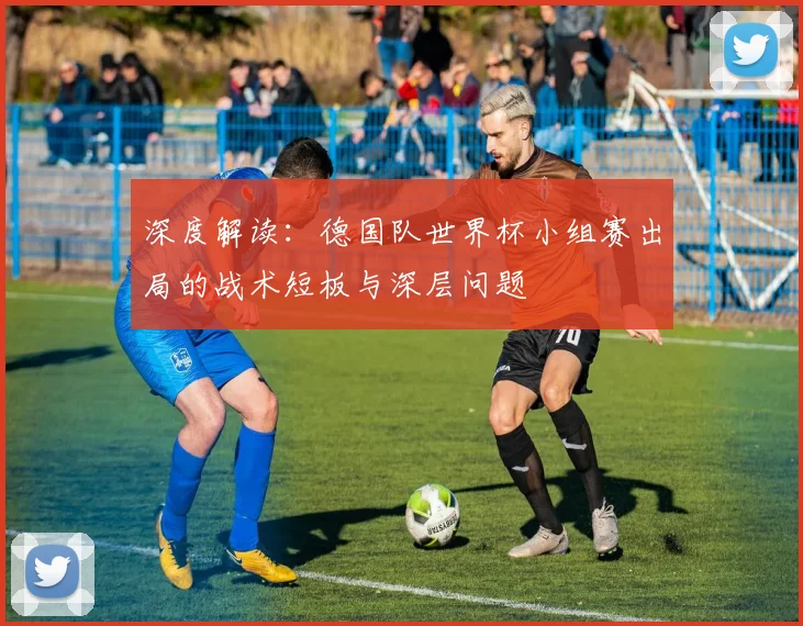 深度解读：德国队世界杯小组赛出局的战术短板与深层问题