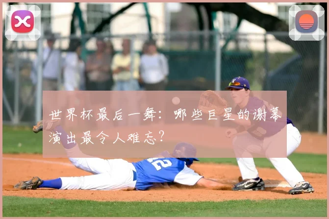世界杯最后一舞：哪些巨星的谢幕演出最令人难忘？