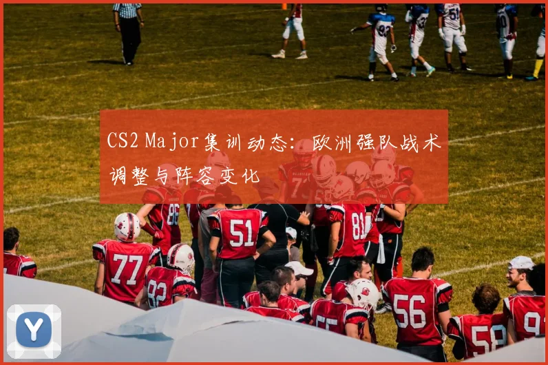 CS2 Major集训动态：欧洲强队战术调整与阵容变化