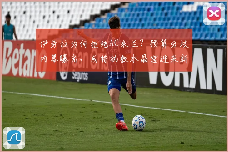 伊劳拉为何拒绝AC米兰？预算分歧内幕曝光，或将执教水晶宫迎来新挑战