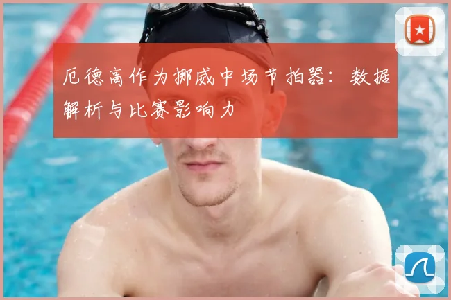 厄德高作为挪威中场节拍器：数据解析与比赛影响力
