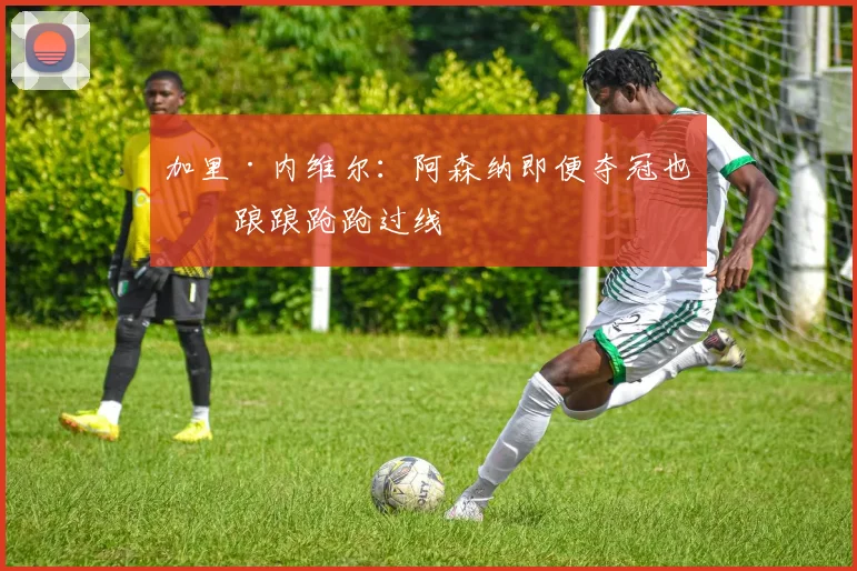 加里·内维尔：阿森纳即便夺冠也是踉踉跄跄过线