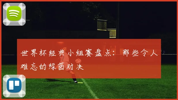 世界杯经典小组赛盘点：那些令人难忘的绿茵对决