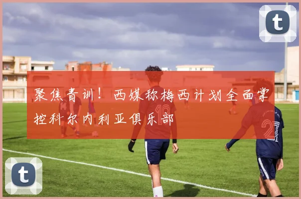 聚焦青训！西媒称梅西计划全面掌控科尔内利亚俱乐部